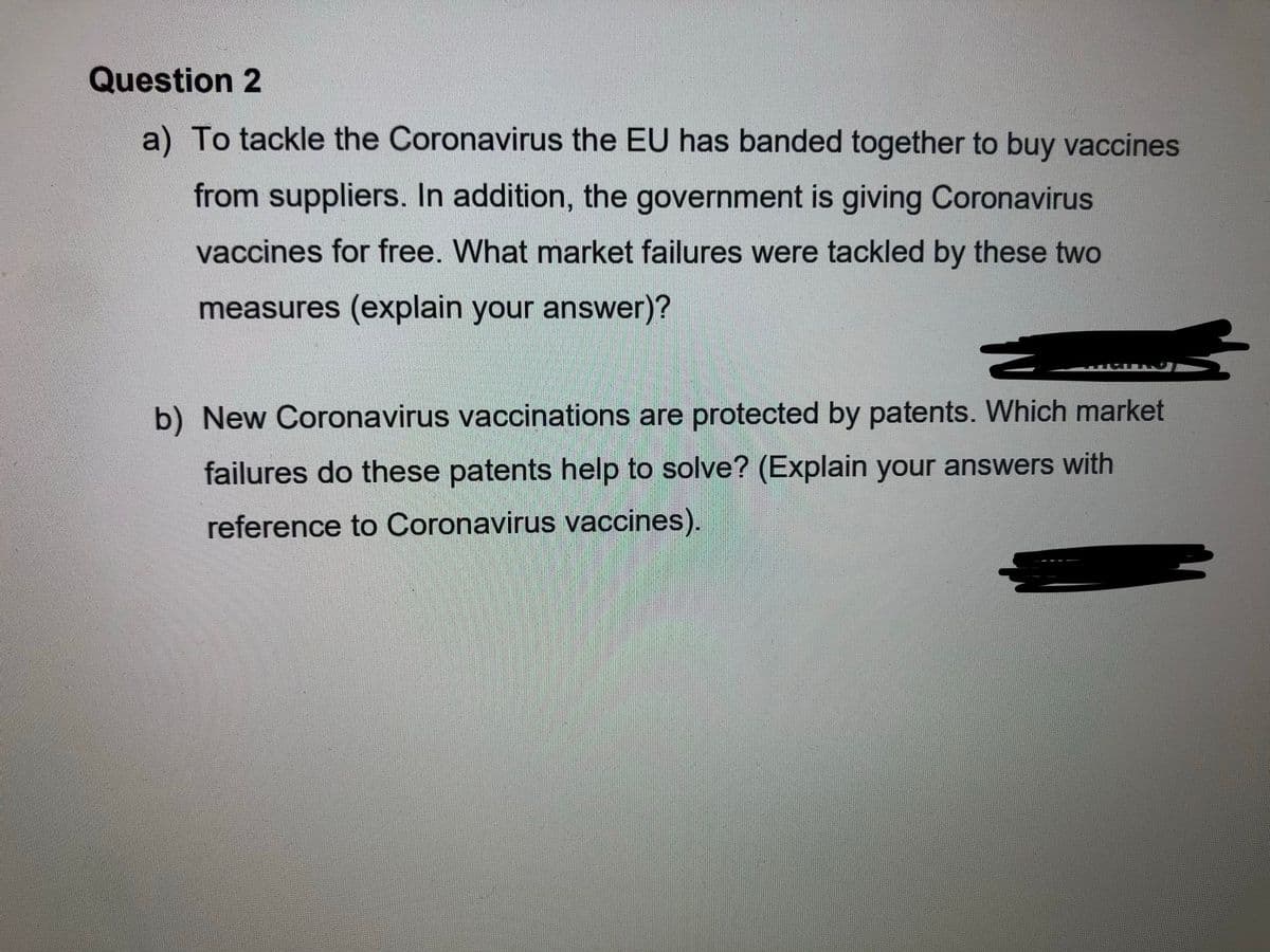 Question 2
a) To tackle the Coronavirus the EU has banded together to buy vaccines
from suppliers. In addition, the government is giving Coronavirus
vaccines for free. What market failures were tackled by these two
measures (explain your answer)?
b) New Coronavirus vaccinations are protected by patents. Which market
failures do these patents help to solve? (Explain your answers with
reference to Coronavirus vaccines).
