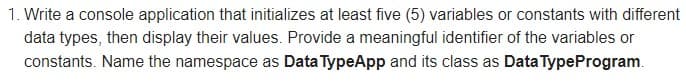 1. Write a console application that initializes at least five (5) variables or constants with different
data types, then display their values. Provide a meaningful identifier of the variables or
constants. Name the namespace as Data TypeApp and its class as Data TypeProgram.
