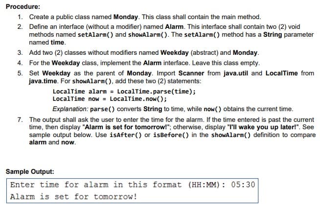 Procedure:
1. Create a public class named Monday. This class shall contain the main method.
2. Define an interface (without a modifier) named Alarm. This interface shall contain two (2) void
methods named setAlarm() and shoWAlarm(). The setAlarm() method has a String parameter
named time.
3. Add two (2) classes without modifiers named Weekday (abstract) and Monday.
4. For the Weekday class, implement the Alarm interface. Leave this class empty.
5. Set Weekday as the parent of Monday. Import Scanner from java.util and LocalTime from
java.time. For shoWAlarm(), add these two (2) statements:
LocalTime alarm = LocalTime.parse(time);
LocalTime now = LocalTime.now();
%3D
Explanation: parse() converts String to time, while now() obtains the current time.
7. The output shall ask the user to enter the time for the alarm. If the time entered is past the current
time, then display "Alarm is set for tomorrow!"; otherwise, display "I'll wake you' up later!". See
sample output below. Use isAfter() or isBefore() in the showAlarm() definition to compare
alarm and now.
Sample Output:
Enter time for alarm in this format (HH:MM): 05:30
Alarm is set for tomorrow!
