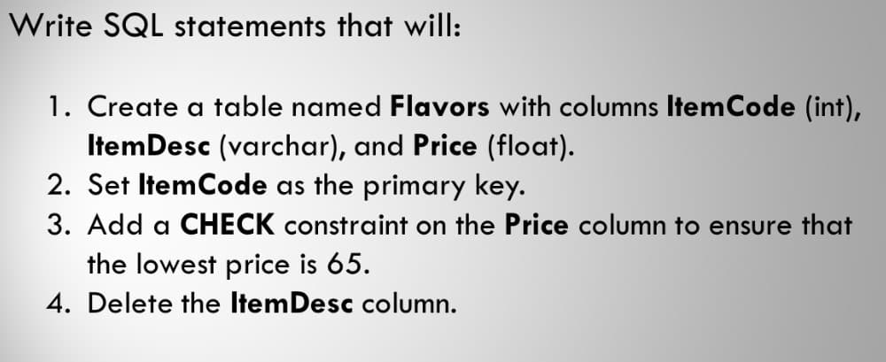 Write SQL statements that will:
1. Create a table named Flavors with columns Item Code (int),
Item Desc (varchar), and Price (float).
2. Set Item Code as the primary key.
3. Add a CHECK constraint on the Price column to ensure that
the lowest price is 65.
4. Delete the Item Desc column.