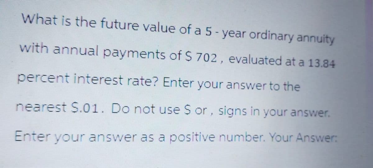 What is the future value of a 5-year ordinary annuity
with annual payments of $ 702, evaluated at a 13.84
percent interest rate? Enter your answer to the
nearest $.01. Do not use $ or, signs in your answer.
Enter your answer as a positive number. Your Answer: