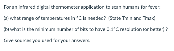 For an infrared digital thermometer application to scan humans for fever:
(a) what range of temperatures in °C is needed? (State Tmin and Tmax)
(b) what is the minimum number of bits to have 0.1°C resolution (or better) ?
Give sources you used for your answers.

