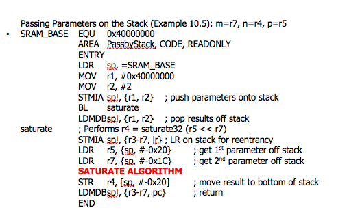 Passing Parameters on the Stack (Example 10.5): m=r7, n=r4, p=r5
SRAM_BASE EQU Ox40000000
AREA PassbyStack, CODE, READONLY
ENTRY
LDR Sp, =SRAM_BASE
MOV r1, #0x40000000
MOV r2, #2
STMIA sp!, {r1, r2} ; push parameters onto stack
BL
saturate
LDMDBSP!, {r1, r2} ; pop results off stack
; Performs r4 = saturate32 (r5 << r7)
STMIA sp!, {r3-r7, k} ; LR on stack for reentrancy
LDR r5, {sp, #-0x20}
LDR 17, {sp, #-Ox1C}
SATURATE ALGORITHM
STR r4, [sp, #-0x20]
LDMDBsp!, {r3-r7, pc}
END
saturate
; get 1* parameter off stack
; get 2nd parameter off stack
; move result to bottom of stack
; return
