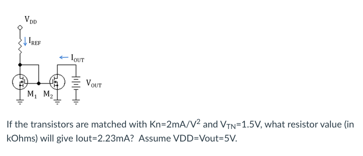 V D
| IREF
IOUT
VOUT
м, м,
If the transistors are matched with Kn=2mA/V² and VTn=1.5V, what resistor value (in
kOhms) will give lout=2.23mA? Assume VDD=Vout=5V.
