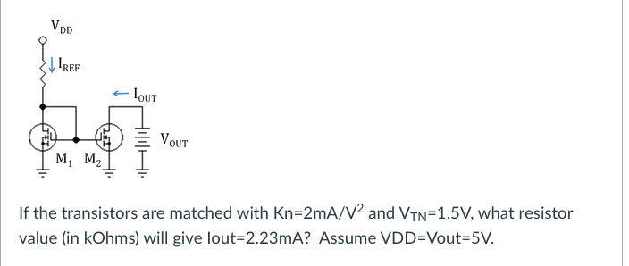 VDD
IREF
IOUT
VOUT
M, M2
If the transistors are matched with Kn=2mA/V² and VTN=1.5V, what resistor
value (in kOhms) will give lout=2.23mA? Assume VDD=Vout=5V.
