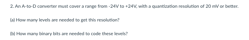 2. An A-to-D converter must cover a range from -24V to +24V, with a quantization resolution of 20 mV or better.
(a) How many levels are needed to get this resolution?
(b) How many binary bits are needed to code these levels?
