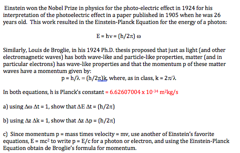 Einstein won the Nobel Prize in physics for the photo-electric effect in 1924 for his
interpretation of the photoelectric effect in a paper published in 1905 when he was 26
years old. This work resulted in the Einstein-Planck Equation for the energy of a photon:
E = hv = (h/2n) 0
Similarly, Louis de Broglie, in his 1924 Ph.D. thesis proposed that just as light (and other
electromagnetic waves) has both wave-like and particle-like properties, matter (and in
particular electrons) has wave-like properties and that the momentum p of these matter
waves have a momentum given by:
p= h/2 = (h/2z)k, where, as in class, k = 2wn
In both equations, h is Planck's constant = 6.62607004 x 1034 m²kg/s
a) using Ao At = 1, show that AE At = (h/2n)
b) using Az Ak = 1, show that Az Ap = (h/2R)
c) Since momentum p = mass times velocity = mv, use another of Einstein's favorite
equations, E = mc? to write p = E/c for a photon or electron, and using the Einstein-Planck
Equation obtain de Broglie's formula for momentum.
