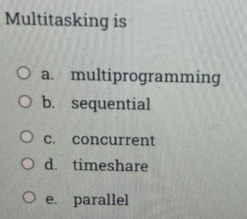 Multitasking is
O a. multiprogramming
O b. sequential
O c. concurrent
O d. timeshare
O e. parallel
