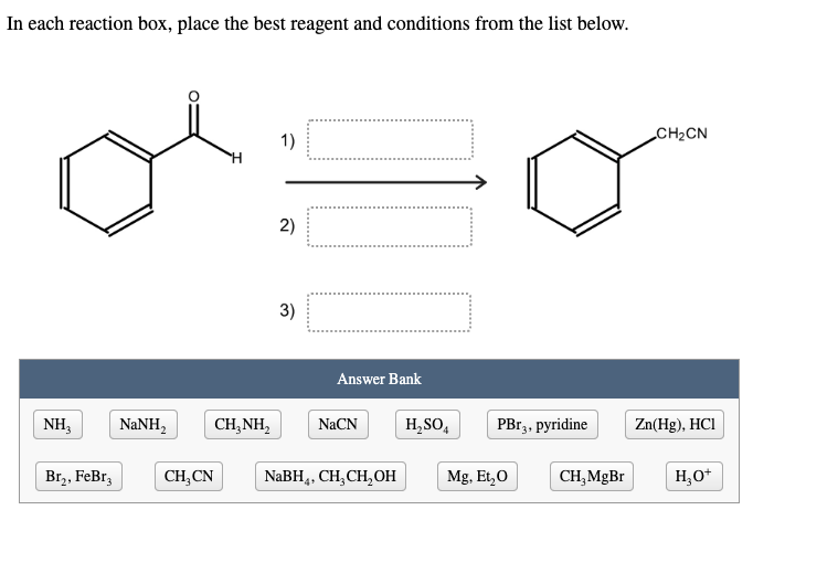 In each reaction box, place the best reagent and conditions from the list below.
1)
CH2CN
2)
3)
Answer Bank
NH,
NaNH,
CH,NH,
NaCN
H,SO,
PB13, pyridine
Zn(Hg), HCI
Br,, FeBr,
CH,CN
NaBH,, CH;CH,OH
Mg, Et,0
CH, MgBr
H,0*
