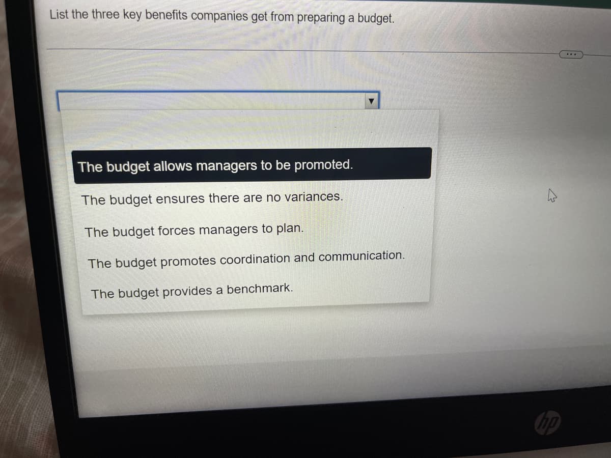 List the three key benefits companies get from preparing a budget.
The budget allows managers to be promoted.
The budget ensures there are no variances.
The budget forces managers to plan.
The budget promotes coordination and communication.
The budget provides a benchmark.
hp