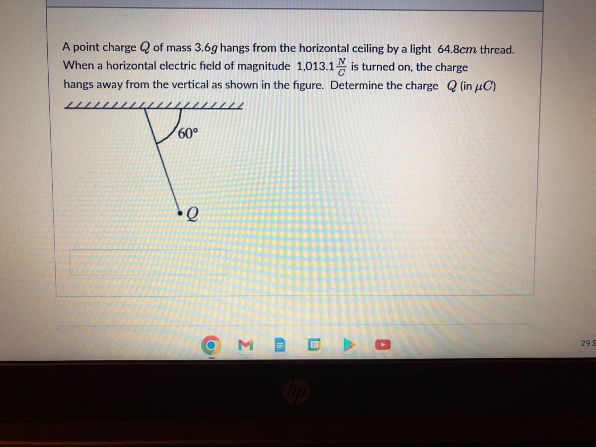 A point charge of mass 3.6g hangs from the horizontal ceiling by a light 64.8cm thread.
When a horizontal electric field of magnitude 1,013.1 is turned on, the charge
hangs away from the vertical as shown in the figure. Determine the charge Q (in μC)
12
Doc
60°
Q
O
Σ
31
O
29 S