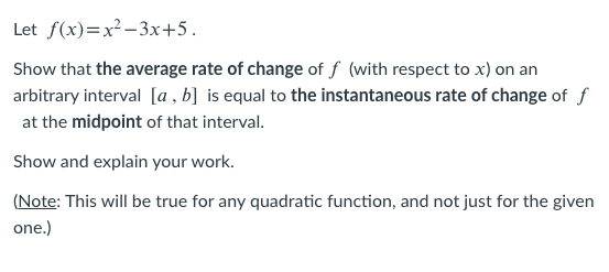 Let f(x)=x²-3x+5.
Show that the average rate of change of f (with respect to x) on an
arbitrary interval [a , b] is equal to the instantaneous rate of change of f
at the midpoint of that interval.
Show and explain your work.
(Note: This will be true for any quadratic function, and not just for the given
one.)
