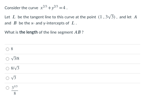 Consider the curve x23 +y/3 =4.
Let L be the tangent line to this curve at the point (1, 3/3), and let A
and B be the x- and y-intercepts of L.
What is the length of the line segment AB?
V3/8
8/V3
V3
31/3
8.
