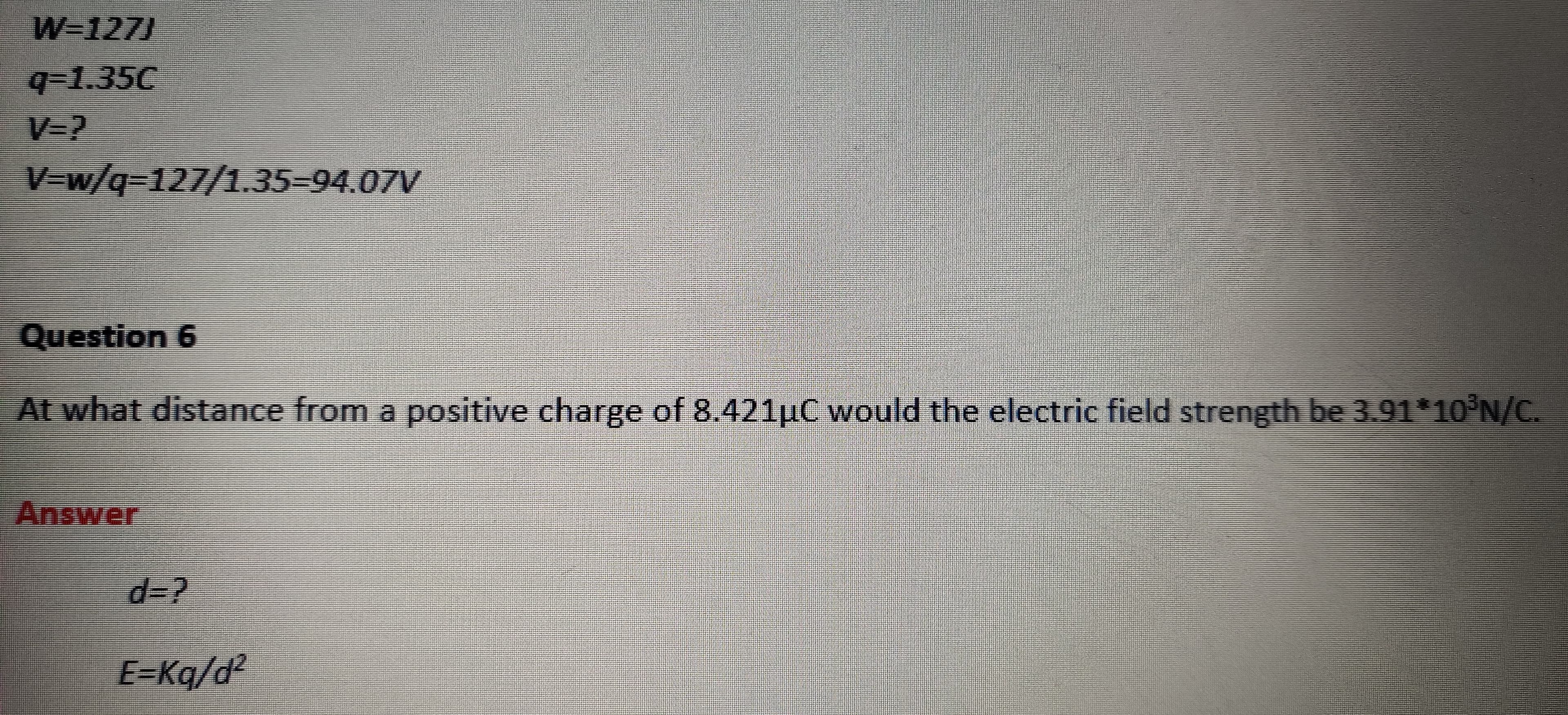 W=127J
q-1.35C
V=?
V=w/q3127/1.35-94.07V
Question 6
At what distance from a positive charge of 8.421µC would the electric field strength be 3.91*10°N/C.
Answer
d%3?
E=Kq/d?
