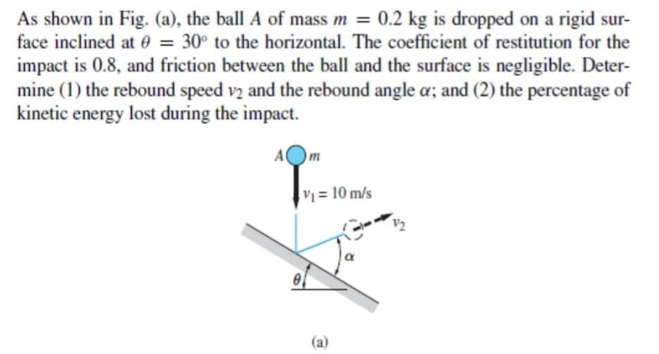 As shown in Fig. (a), the ball A of mass m = 0.2 kg is dropped on a rigid sur-
face inclined at e = 30° to the horizontal. The coefficient of restitution for the
%3D
impact is 0.8, and friction between the ball and the surface is negligible. Deter-
mine (1) the rebound speed vz and the rebound angle a; and (2) the percentage of
kinetic energy lost during the impact.
A
m
V=10 m/s
V2
(a)
