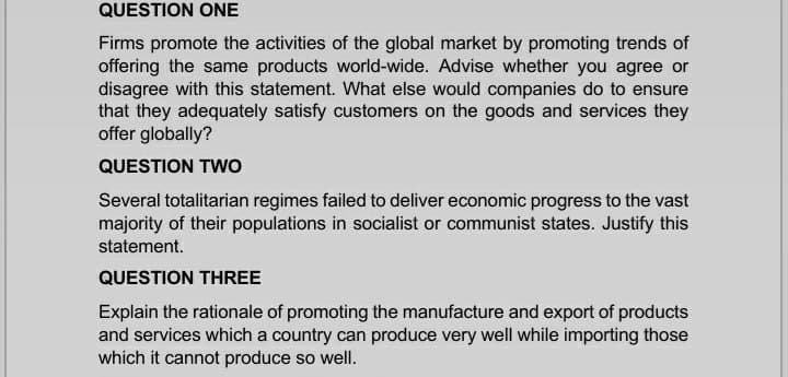 QUESTION ONE
Firms promote the activities of the global market by promoting trends of
offering the same products world-wide. Advise whether you agree or
disagree with this statement. What else would companies do to ensure
that they adequately satisfy customers on the goods and services they
offer globally?
QUESTION TWo
Several totalitarian regimes failed to deliver economic progress to the vast
majority of their populations in socialist or communist states. Justify this
statement.
QUESTION THREE
Explain the rationale of promoting the manufacture and export of products
and services which a country can produce very well while importing those
which it cannot produce so well.
