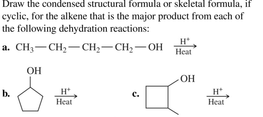 Draw the condensed structural formula or skeletal formula, if
cyclic, for the alkene that is the major product from each of
the following dehydration reactions:
H*
а. CHз — СН2— СH-— СH2— ОН
Heat
ОН
ОН
b.
H+
с.
H*
Heat
Нeat
