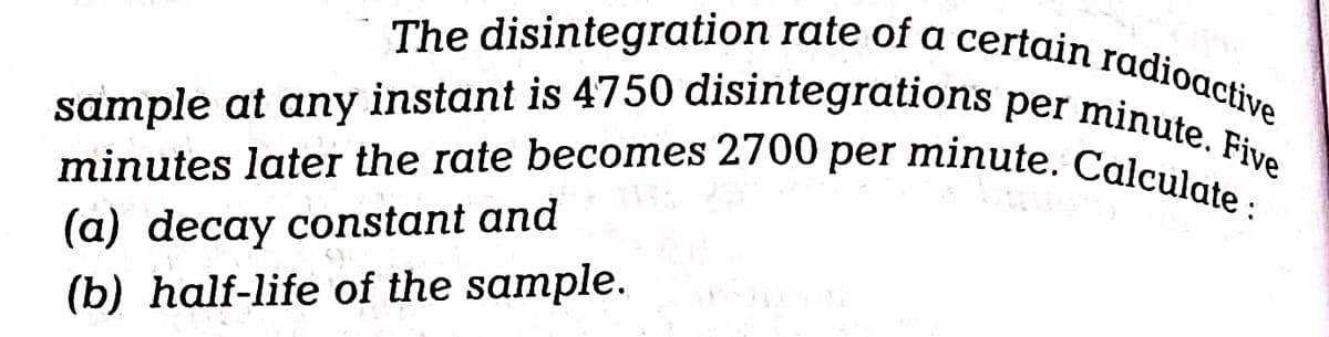 The disintegration rate of a certain radioactive
sample at any instant is 4750 disintegrations per minute. Five
minutes later the rate becomes 2700 per minute. Calculate:
(a) decay constant and
(b) half-life of the sample.