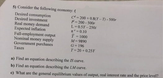 5) Consider the following economy: (
Desired consumption.
Desired investment
Real money demand
Expected inflation
Full-employment output
Nominal money supply
Government purchases
Taxes
C-200+0.8(Y-T)-500r
F-200-500r
L=0.5Y-250i
x=0.10
Y
=1000
M=9890
G=196
T-20 +0.25Y
a) Find an equation describing the IS curve.
b) Find an equation describing the LM curve.
e) What are the general equilibrium values of output, real interest rate and the price level?
