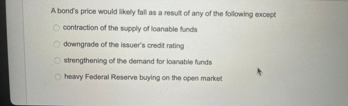 A bond's price would likely fall as a result of any of the following except
contraction of the supply of loanable funds
downgrade of the issuer's credit rating
strengthening of the demand for loanable funds
heavy Federal Reserve buying on the open market
←