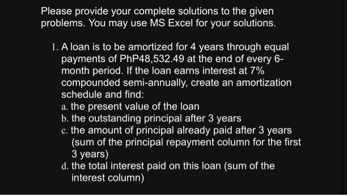 Please provide your complete solutions to the given
problems. You may use MS Excel for your solutions.
1. A loan is to be amortized for 4 years through equal
payments of PhP48,532.49 at the end of every 6-
month period. If the loan earns interest at 7%
compounded semi-annually, create an amortization
schedule and find:
a. the present value of the loan
b. the outstanding principal after 3 years
c. the amount of principal already paid after 3 years
(sum of the principal repayment column for the first
3 years)
d. the total interest paid on this loan (sum of the
interest column)