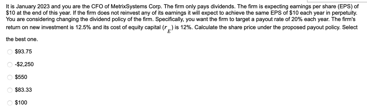 It is January 2023 and you are the CFO of MetrixSystems Corp. The firm only pays dividends. The firm is expecting earnings per share (EPS) of
$10 at the end of this year. If the firm does not reinvest any of its earnings it will expect to achieve the same EPS of $10 each year in perpetuity.
You are considering changing the dividend policy of the firm. Specifically, you want the firm to target a payout rate of 20% each year. The firm's
return on new investment is 12.5% and its cost of equity capital (r) is 12%. Calculate the share price under the proposed payout policy. Select
the best one.
$93.75
-$2,250
$550
$83.33
O $100