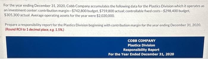 For the year ending December 31, 2020, Cobb Company accumulates the following data for the Plastics Division which it operates as
an investment center: contribution margin-$742,800 budget, $759,800 actual; controllable fixed costs-$298,400 budget,
$305,300 actual. Average operating assets for the year were $2,020,000.
Prepare a responsibility report for the Plastics Division beginning with contribution margin for the year ending December 31, 2020.
(Round ROI to 1 decimal place, e.g. 1.5%.)
COBB COMPANY
Plastics Division
Responsibility Report
For the Year Ended December 31, 2020