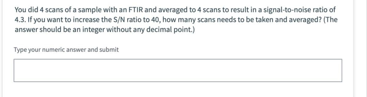 You did 4 scans of a sample with an FTIR and averaged to 4 scans to result in a signal-to-noise ratio of
4.3. If you want to increase the S/N ratio to 40, how many scans needs to be taken and averaged? (The
answer should be an integer without any decimal point.)
Type your numeric answer and submit