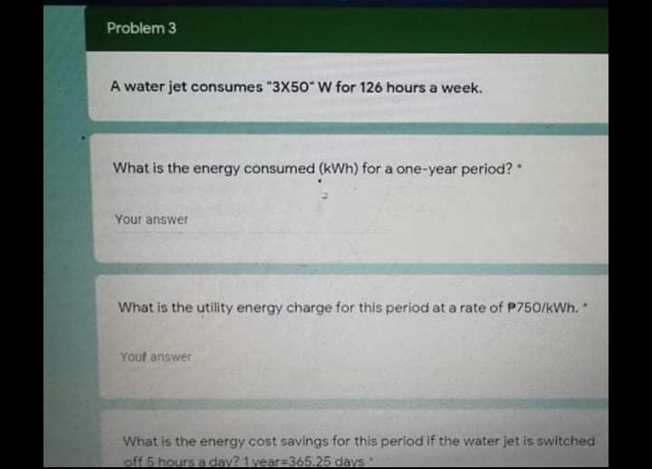 Problem 3
A water jet consumes "3X50" W for 126 hours a week.
What is the energy consumed (kWh) for a one-year period?
Your answer
What is the utility energy charge for this period at a rate of P750/kWh.*
Yout answer
What is the energy cost savings for this period if the water jet is switched
off 6 hours a day? 1 year=365.25 days
