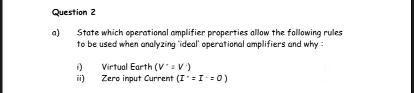 Question 2
a)
State which operational amplifier properties allow the following rules
to be used when analyzing 'ideal' operational amplifiers and why :
i)
Virtual Earth (V* = V )
ii)
Zero input Current (I* = I- = 0 )
