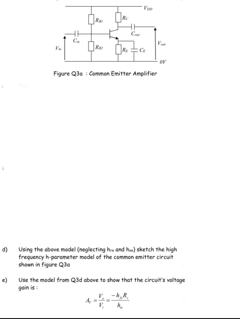 VDD
RBI
Rc
Cout
Cin
Vout
Vin
RB2
Re
CE
oV
Figure Q3a : Common Emitter Amplifier
d)
Using the above model (neglecting hre and hoe) sketch the high
frequency h-parameter model of the common emitter circuit
shown in figure Q3a
e)
Use the model from Q3d above to show that the circuit's voltage
gain is :
V. _ -h,R.
A, =
%3D
V,
he
