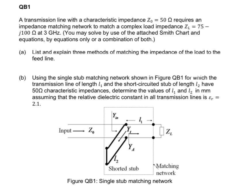 QB1
A transmission line with a characteristic impedance Z, = 50 Q requires an
impedance matching network to match a complex load impedance Z̟ = 75 –
j100 Q at 3 GHz. (You may solve by use of the attached Smith Chart and
equations, by equations only or a combination of both.)
(a) List and explain three methods of matching the impedance of the load to the
feed line.
(b) Using the single stub matching network shown in Figure QB1 for which the
transmission line of length l and the short-circuited stub of length l, have
500 characteristic impedances, determine the values of 4 and l, in mm
assuming that the relative dielectric constant in all transmission lines is ɛ, =
2.1.
in
4
Input-
Z.
Matching
network
Shorted stub
Figure QB1: Single stub matching network
