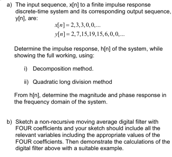 a) The input sequence, x[n] to a finite impulse response
discrete-time system and its corresponding output sequence,
y[n], are:
x[n]= 2,3,3,0,0,...
y[n] = 2,7,15,19,15,6,0,0,...
Determine the impulse response, h[n] of the system, while
showing the full working, using:
i) Decomposition method.
ii) Quadratic long division method
From h[n], determine the magnitude and phase response in
the frequency domain of the system.
b) Sketch a non-recursive moving average digital filter with
FOUR coefficients and your sketch should include all the
relevant variables including the appropriate values of the
FOUR coefficients. Then demonstrate the calculations of the
digital filter above with a suitable example.
