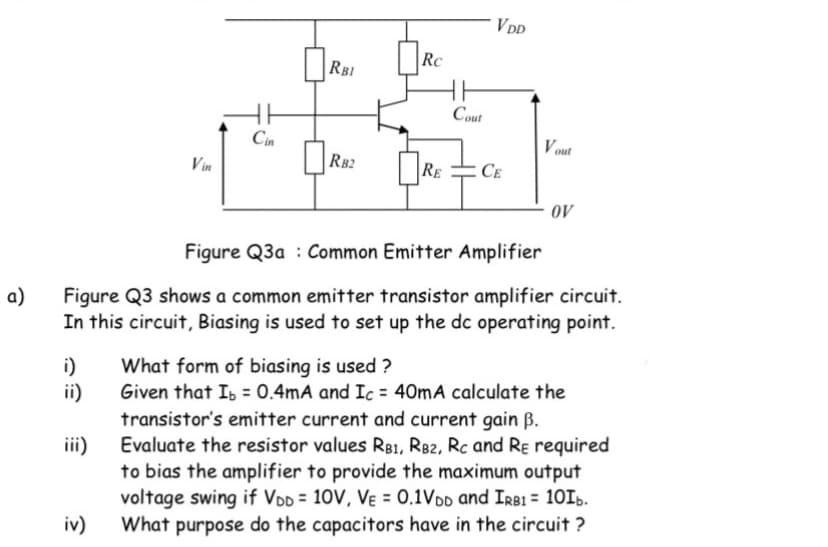 VDD
RC
RBI
Cout
Cin
Vout
Vin
RB2
RE
CE
40
Figure Q3a : Common Emitter Amplifier
a)
Figure Q3 shows a common emitter transistor amplifier circuit.
In this circuit, Biasing is used to set up the dc operating point.
What form of biasing is used ?
i)
Given that Is = 0.4mA and Ic = 40mA calculate the
ii)
transistor's emitter current and current gain B.
Evaluate the resistor values RB1, R82, Rc and Rɛ required
iii)
to bias the amplifier to provide the maximum output
voltage swing if VDD = 10V, Vɛ = 0.1VDD and IRB1 = 1015.
What purpose do the capacitors have in the circuit ?
iv)
