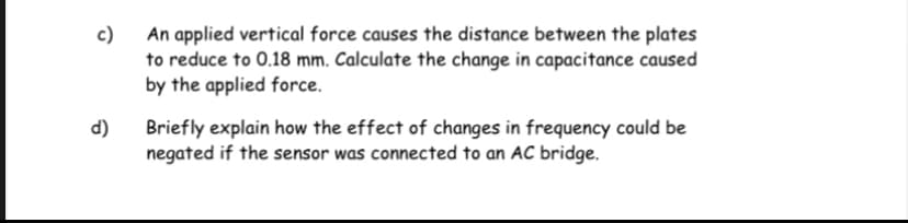 An applied vertical force causes the distance between the plates
to reduce to 0.18 mm. Calculate the change in capacitance caused
by the applied force.
c)
d)
Briefly explain how the effect of changes in frequency could be
negated if the sensor was connected to an AC bridge.

