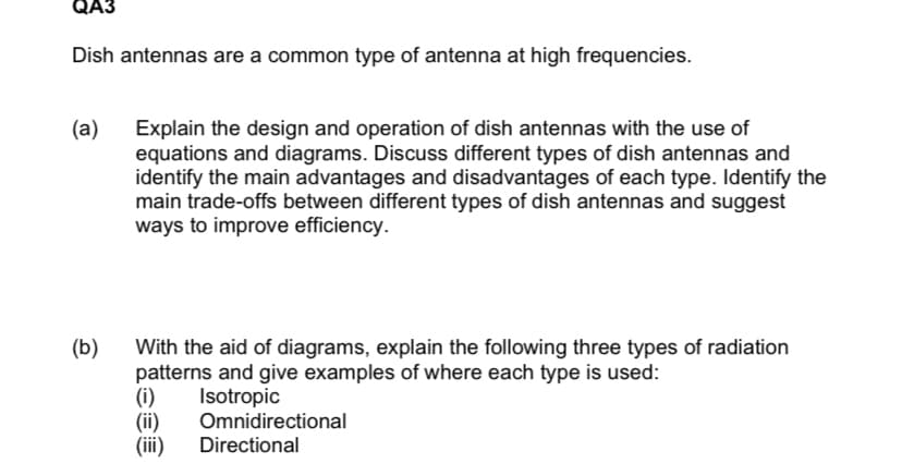 QA3
Dish antennas are a common type of antenna at high frequencies.
(a)
Explain the design and operation of dish antennas with the use of
equations and diagrams. Discuss different types of dish antennas and
identify the main advantages and disadvantages of each type. Identify the
main trade-offs between different types of dish antennas and suggest
ways to improve efficiency.
(b)
With the aid of diagrams, explain the following three types of radiation
patterns and give examples of where each type is used:
(i)
(ii)
(i)
Isotropic
Omnidirectional
Directional
