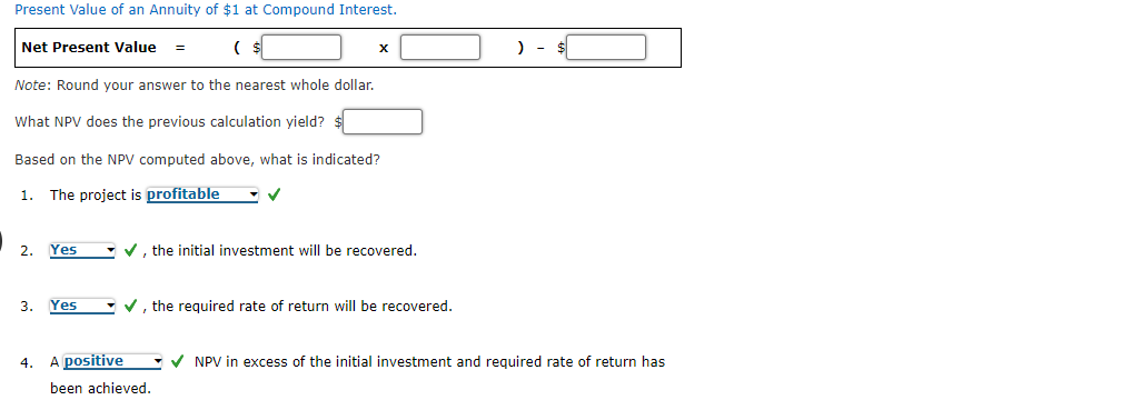 Present Value of an Annuity of $1 at Compound Interest.
Net Present Value =
) - $
Note: Round your answer to the nearest whole dollar.
What NPV does the previous calculation yield?
Based on the NPV computed above, what is indicated?
1.
The project is profitable
2.
Yes
- v, the initial investment will be recovered.
3.
Yes
- v, the required rate of return will be recovered.
4.
A positive
-V NPV in excess of the initial investment and required rate of return has
been achieved.
