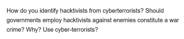 How do you identify hacktivists from cyberterrorists? Should
governments employ hacktivists against enemies constitute a war
crime? Why? Use cyber-terrorists?