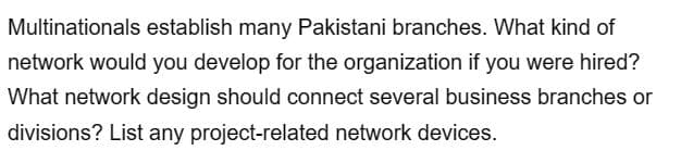 Multinationals establish many Pakistani branches. What kind of
network would you develop for the organization if you were hired?
What network design should connect several business branches or
divisions? List any project-related network devices.