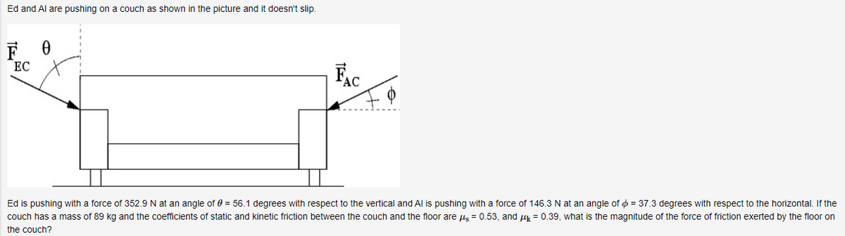 Ed and Al are pushing on a couch as shown in the picture and it doesn't slip.
ЕС
FAC
Ed is pushing with a force of 352.9 N at an angle of 0 = 56.1 degrees with respect to the vertical and Al is pushing with a force of 146.3N at an angle of ¢ = 37.3 degrees with respect to the horizontal. If the
couch has a mass of 89 kg and the coefficients of static and kinetic friction between the couch and the floor are us = 0.53, and uk = 0.39, what is the magnitude of the force of friction exerted by the floor on
the couch?
