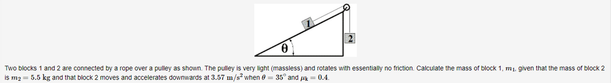Two blocks 1 and 2 are connected by a rope over a pulley as shown. The pulley is very light (massless) and rotates with essentially no friction. Calculate the mass of block 1, m1, given that the mass of block 2
is m2 = 5.5 kg and that block 2 moves and accelerates downwards at 3.57 m/s? when 0 = 35° and uk = 0.4.
