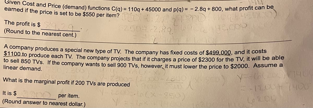 Given Cost and Price (demand) functions C(q) = 110q + 45000 and p(q) = - 2.8q + 800, what profit can be
earned if the price is set to be $550 per item? U
The profit is $ 1,?9
(Round to the nearest cent.)
A company produces a special new type of TV. The company has fixed costs of $499,000, and it costs
STT00 to produce each TV. The company projects that if it charges a price of $2300 for the TV, it will be able
to sell 850 TVs. If the company wants to sell 900 TVs, however, it must lower the price to $2000. Assumo a
linear demand.
What is the marginal profit if 200 TVs are produced
It is $ 0 per item.
(Round answer to nearest dollar.)
