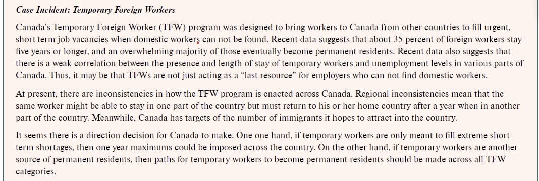 Case Incident: Temporary Foreign Workers
Canada's Temporary Foreign Worker (TFW) program was designed to bring workers to Canada from other countries to fill urgent,
short-term job vacancies when domestic workerş can not be found. Recent data suggests that about 35 percent of foreign workers stay
five years or longer, and an overwhelming majority of those eventually become permanent residents. Recent data also suggests that
there is a weak correlation between the presence and length of stay of temporary workers and unemployment levels in various parts of
Canada. Thus, it may be that TFWS are not just acting as a "last resource" for employers who can not find domestic workers.
At present, there are inconsistencies in how the TFW program is enacted across Canada. Regional inconsistencies mean that the
same worker might be able to stay in one part of the country but must return to his or her home country after a year when in another
part of the country. Meanwhile, Canada has targets of the number of immigrants it hopes to attract into the country.
It seems there is a direction decision for Canada to make. One one hand, if temporary workers are only meant to fill extreme short-
term shortages, then one year maximums could be imposed across the country. On the other hand, if temporary workers are another
source of permanent residents, then paths for temporary workers to become permanent residents should be made across all TFW
categories.
