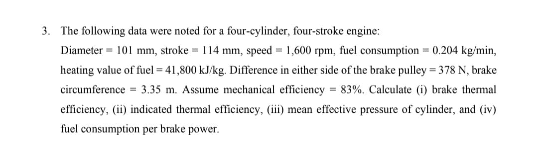 3. The following data were noted for a four-cylinder, four-stroke engine:
Diameter = 101 mm, stroke = 114 mm, speed = 1,600 rpm, fuel consumption = 0.204 kg/min,
%3D
heating value of fuel = 41,800 kJ/kg. Difference in either side of the brake pulley = 378 N, brake
circumference = 3.35 m. Assume mechanical efficiency
= 83%. Calculate (i) brake thermal
efficiency, (ii) indicated thermal efficiency, (iii) mean effective pressure of cylinder, and (iv)
fuel consumption per brake power.

