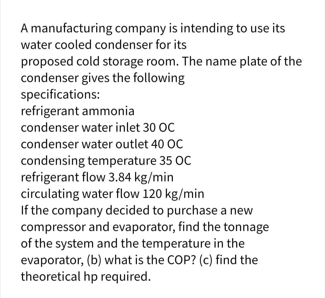 A manufacturing company is intending to use its
water cooled condenser for its
proposed cold storage room. The name plate of the
condenser gives the following
specifications:
refrigerant ammonia
condenser water inlet 30 OC
condenser water outlet 40 ỌC
condensing temperature 35 OC
refrigerant flow 3.84 kg/min
circulating water flow 120 kg/min
If the company decided to purchase a new
compressor and evaporator, find the tonnage
of the system and the temperature in the
evaporator, (b) what is the COP? (c) find the
theoretical hp required.
