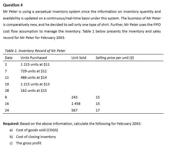 Question 4
Mr Peter is using a perpetual inventory system since the information on inventory quantity and
availability is updated on a continuous/real-time basis under this system. The business of Mr Peter
is comparatively new, and he decided to sell only one type of shirt. Further, Mr Peter uses the FIFO
cost flow assumption to manage the inventory. Table 1 below presents the inventory and sales
record for Mr Peter for February 20X3.
Table 1. Inventory Record of Mr Peter
Date
Units Purchased
1 215 units at $11
729 units at $12
486 units at $14
1 215 units at $13
162 units at $15
2
7
11
19
28
9
16
24
Unit Sold
243
1 458
567
Selling price per unit (S)
15
15
17
Required: Based on the above information, calculate the following for February 20X3:
a) Cost of goods sold (COGS)
b) Cost of closing inventory
c) The gross profit