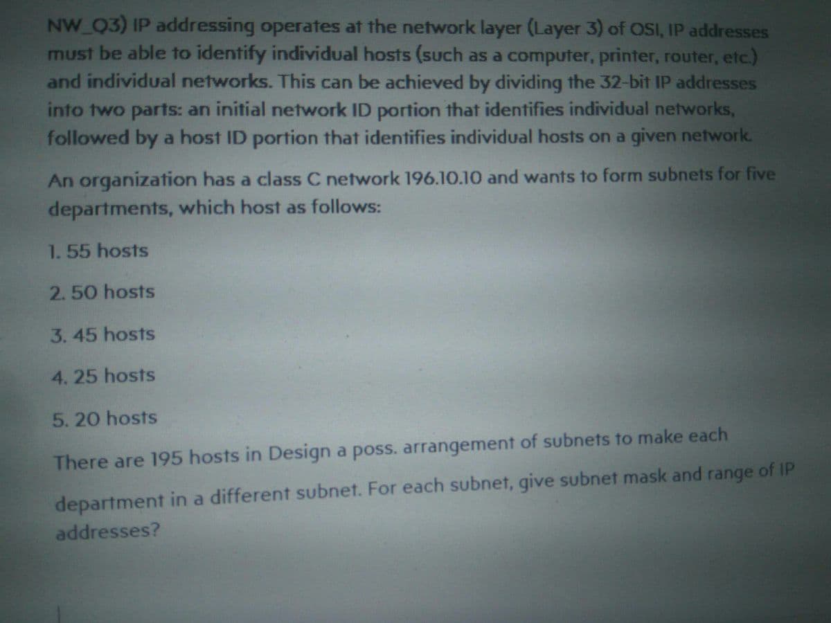 NW_Q3) IP addressing operates at the network layer (Layer 3) of OSI, IP addresses
must be able to identify individual hosts (such as a computer, printer, router, etc.)
and individual networks. This can be achieved by dividing the 32-bit IP addresses
into two parts: an initial network ID portion that identifies individual networks,
followed by a host ID portion that identifies individual hosts on a given network.
An organization has a class C network 196.10.10 and wants to form subnets for five
departments, which host as follows:
1. 55 hosts
2.50 hosts
3.45 hosts
4.25 hosts
5.20 hosts
There are 195 hosts in Design a poss. arrangement of subnets to make each
department in a different subnet. For each subnet, give subnet mask and range of IP
addresses?