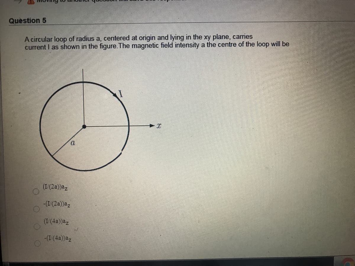 Quèstion 5
A circular loop of radius a, centered at origin and lying in the xy plane, carries
current I as shown in the figure.The magnetic field intensity a the centre of the loop will be
(I(2a))az
-(I(2a))az
(I (4a)az
-(I (4a))az
