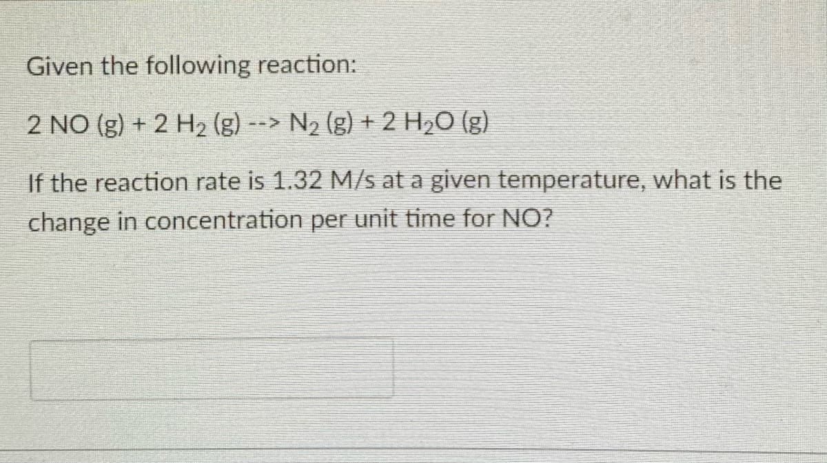 Given the following reaction:
2 NO (g) + 2 H2 (g) --> N2 (g) + 2 H2O (g)
If the reaction rate is 1.32 M/s at a given temperature, what is the
change in concentration per unit time for NO?
