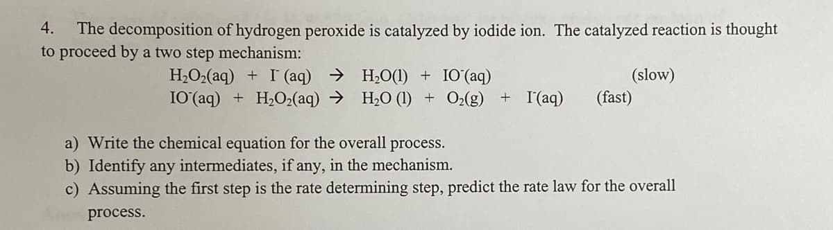 4.
The decomposition of hydrogen peroxide is catalyzed by iodide ion. The catalyzed reaction is thought
to proceed by a two step mechanism:
H2O2(aq) + I (aq) → H2O(1) + IO(aq)
IO (aq) + H2O2(aq) → H2O (1) + O2(g) + I(aq)
(slow)
(fast)
a) Write the chemical equation for the overall process.
b) Identify any intermediates, if any, in the mechanism.
c) Assuming the first step is the rate determining step, predict the rate law for the overall
process.

